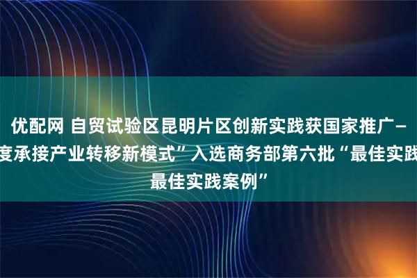 优配网 自贸试验区昆明片区创新实践获国家推广——“梯度承接产业转移新模式”入选商务部第六批“最佳实践案例”
