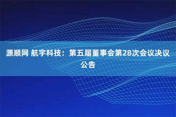 源顺网 航宇科技：第五届董事会第28次会议决议公告