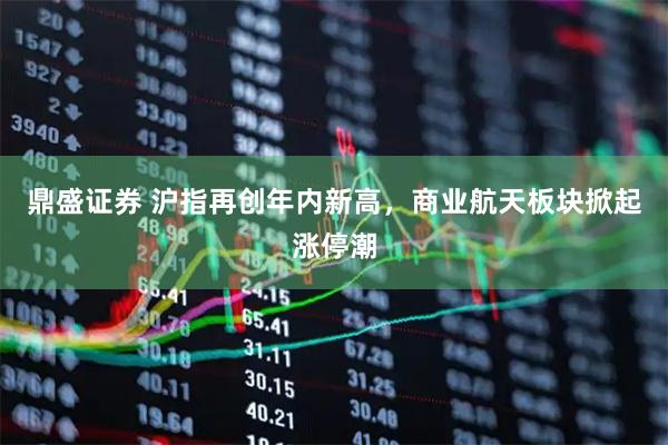 鼎盛证券 沪指再创年内新高，商业航天板块掀起涨停潮