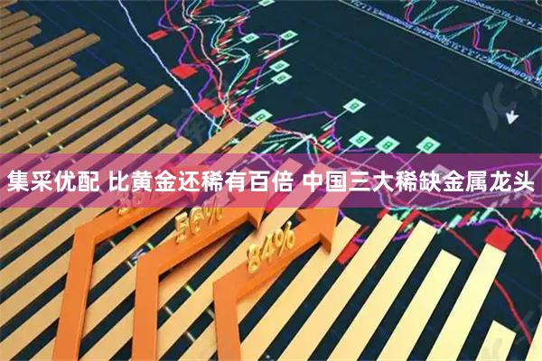 集采优配 比黄金还稀有百倍 中国三大稀缺金属龙头