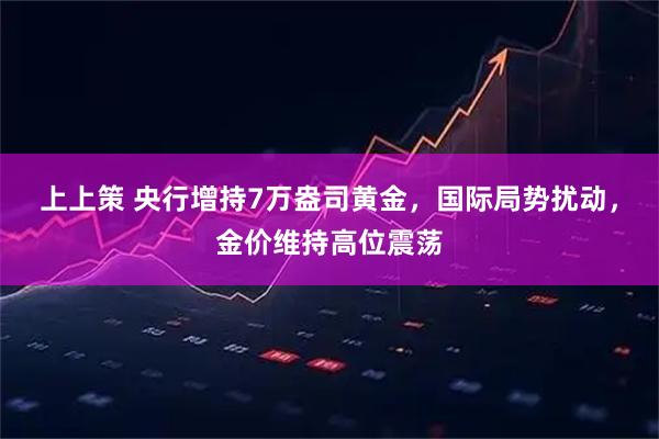 上上策 央行增持7万盎司黄金，国际局势扰动，金价维持高位震荡