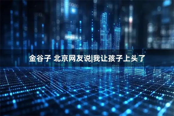 金谷子 北京网友说|我让孩子上头了