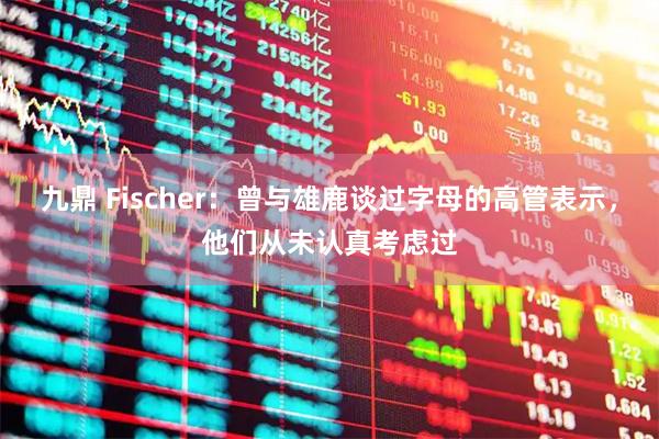 九鼎 Fischer：曾与雄鹿谈过字母的高管表示，他们从未认真考虑过
