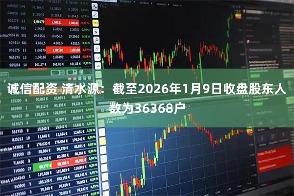 诚信配资 清水源：截至2026年1月9日收盘股东人数为36368户