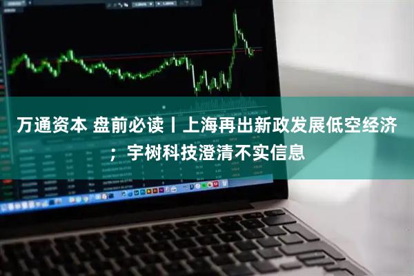 万通资本 盘前必读丨上海再出新政发展低空经济；宇树科技澄清不实信息