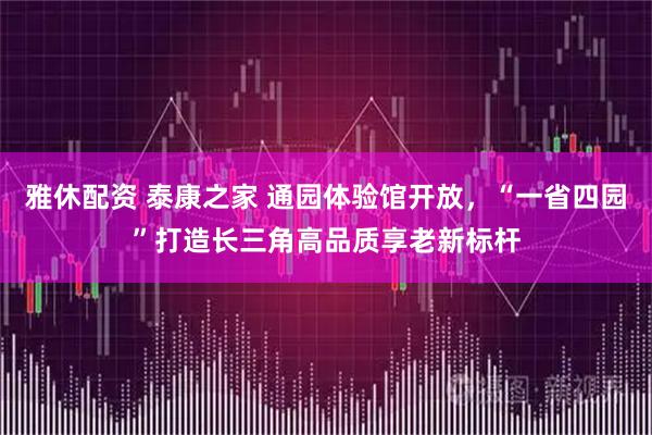 雅休配资 泰康之家 通园体验馆开放，“一省四园”打造长三角高品质享老新标杆