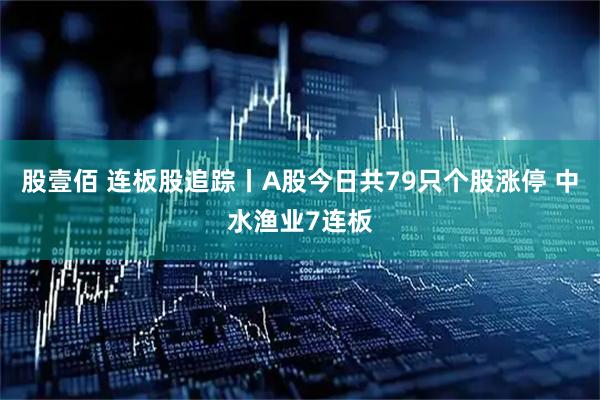 股壹佰 连板股追踪丨A股今日共79只个股涨停 中水渔业7连板