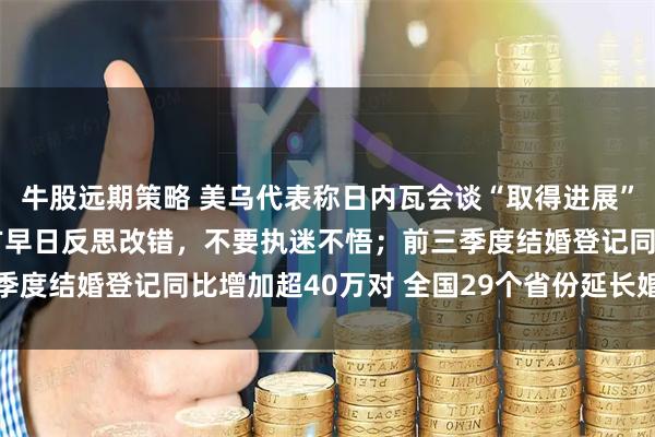 牛股远期策略 美乌代表称日内瓦会谈“取得进展”； 王毅：中方敦促日方早日反思改错，不要执迷不悟；前三季度结婚登记同比增加超40万对 全国29个省份延长婚假丨早报