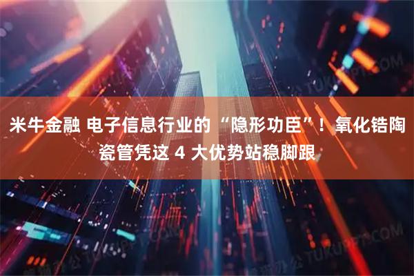 米牛金融 电子信息行业的 “隐形功臣”！氧化锆陶瓷管凭这 4 大优势站稳脚跟