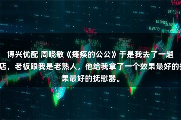 博兴优配 周晓敏《瘫痪的公公》于是我去了一趟成人商店，老板跟我是老熟人，他给我拿了一个效果最好的抚慰器。