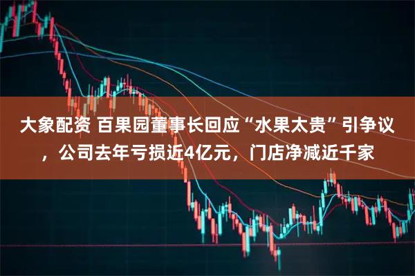 大象配资 百果园董事长回应“水果太贵”引争议，公司去年亏损近4亿元，门店净减近千家
