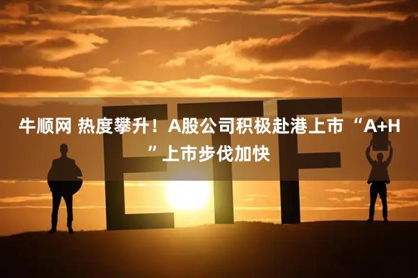 牛顺网 热度攀升！A股公司积极赴港上市 “A+H”上市步伐加快