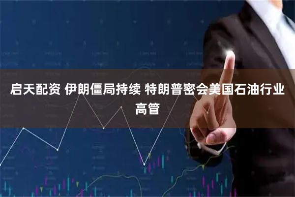 启天配资 伊朗僵局持续 特朗普密会美国石油行业高管