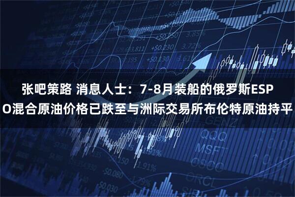 张吧策路 消息人士：7-8月装船的俄罗斯ESPO混合原油价格已跌至与洲际交易所布伦特原油持平