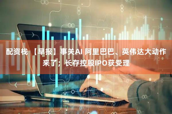 配资栈 【早报】事关AI 阿里巴巴、英伟达大动作来了；长存控股IPO获受理